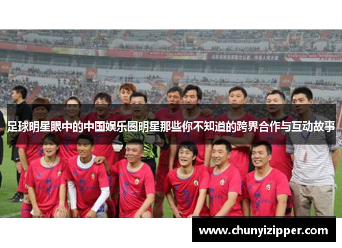 足球明星眼中的中国娱乐圈明星那些你不知道的跨界合作与互动故事