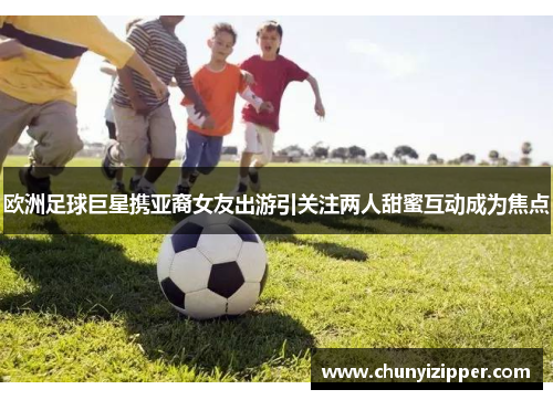 欧洲足球巨星携亚裔女友出游引关注两人甜蜜互动成为焦点