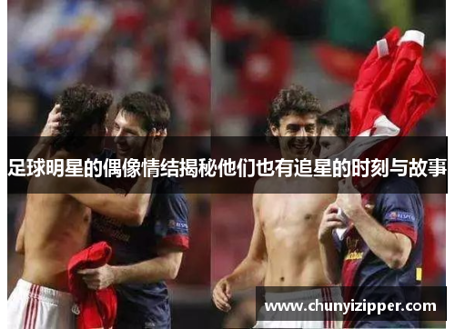 足球明星的偶像情结揭秘他们也有追星的时刻与故事