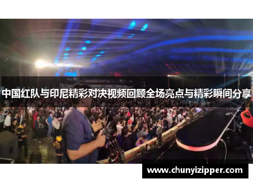 中国红队与印尼精彩对决视频回顾全场亮点与精彩瞬间分享